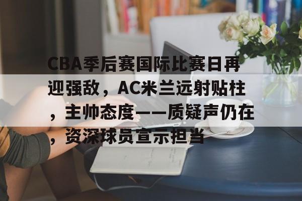 CBA季后赛国际比赛日再迎强敌，AC米兰远射贴柱，主帅态度——质疑声仍在，资深球员宣示担当的简单介绍-竞技宝娱乐入口